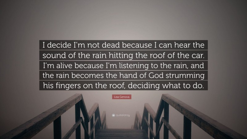 Lisa Genova Quote: “I decide I’m not dead because I can hear the sound of the rain hitting the roof of the car. I’m alive because I’m listening to the rain, and the rain becomes the hand of God strumming his fingers on the roof, deciding what to do.”