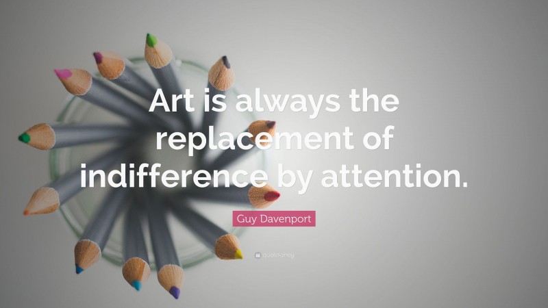 Guy Davenport Quote: “Art is always the replacement of indifference by attention.”