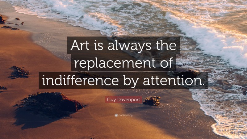 Guy Davenport Quote: “Art is always the replacement of indifference by attention.”