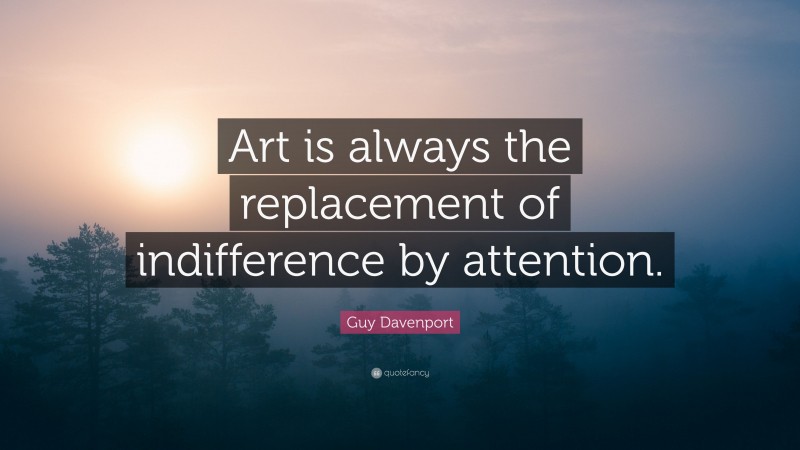 Guy Davenport Quote: “Art is always the replacement of indifference by attention.”