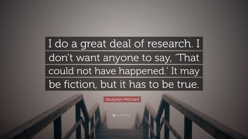 Jacquelyn Mitchard Quote: “I do a great deal of research. I don’t want anyone to say, ‘That could not have happened.’ It may be fiction, but it has to be true.”