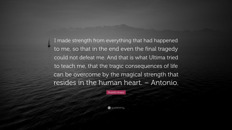 Rudolfo Anaya Quote: “I made strength from everything that had happened to me, so that in the end even the final tragedy could not defeat me. And that is what Ultima tried to teach me, that the tragic consequences of life can be overcome by the magical strength that resides in the human heart. – Antonio.”