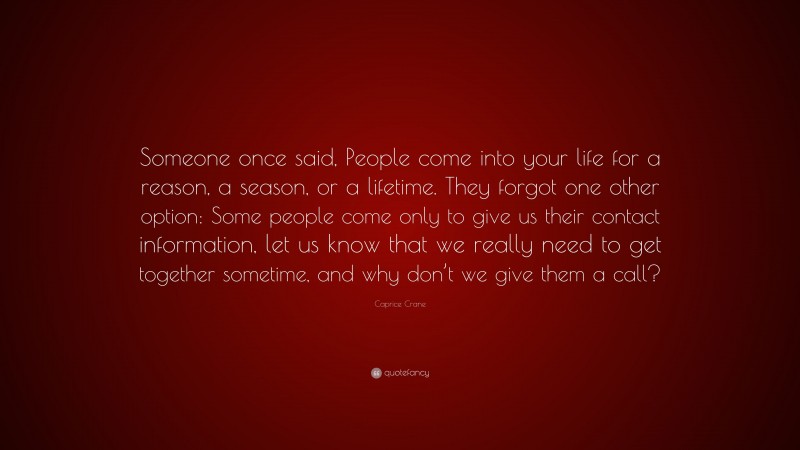 Caprice Crane Quote: “Someone once said, People come into your life for a reason, a season, or a lifetime. They forgot one other option: Some people come only to give us their contact information, let us know that we really need to get together sometime, and why don’t we give them a call?”