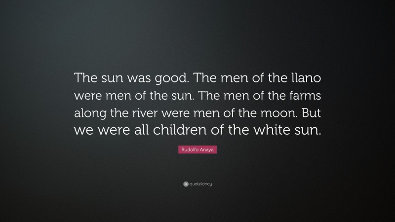 Rudolfo Anaya Quote: “The sun was good. The men of the llano were men of the sun. The men of the farms along the river were men of the moon. But we were all children of the white sun.”