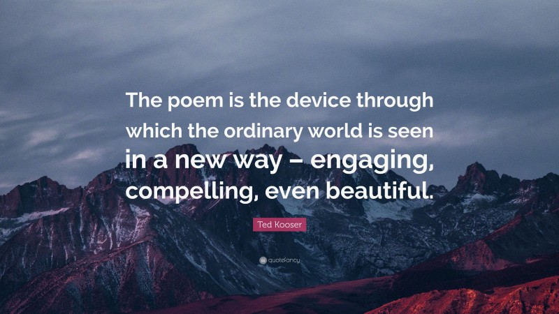 Ted Kooser Quote: “The poem is the device through which the ordinary world is seen in a new way – engaging, compelling, even beautiful.”