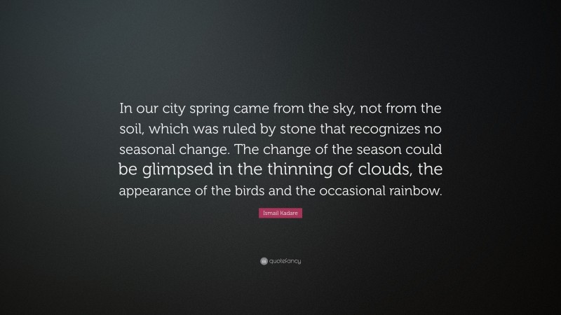 Ismail Kadare Quote: “In our city spring came from the sky, not from the soil, which was ruled by stone that recognizes no seasonal change. The change of the season could be glimpsed in the thinning of clouds, the appearance of the birds and the occasional rainbow.”