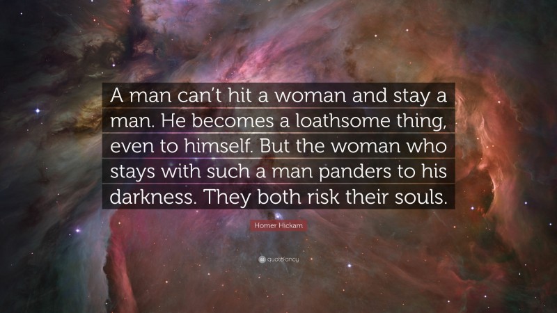 Homer Hickam Quote: “A man can’t hit a woman and stay a man. He becomes a loathsome thing, even to himself. But the woman who stays with such a man panders to his darkness. They both risk their souls.”