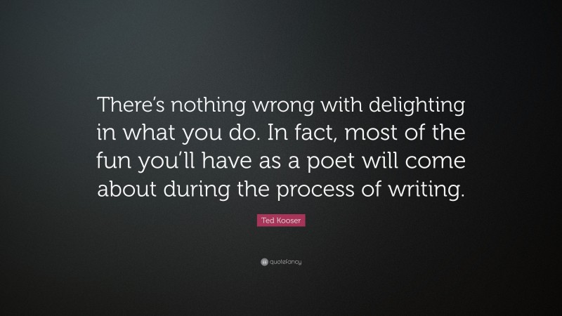 Ted Kooser Quote: “There’s nothing wrong with delighting in what you do. In fact, most of the fun you’ll have as a poet will come about during the process of writing.”