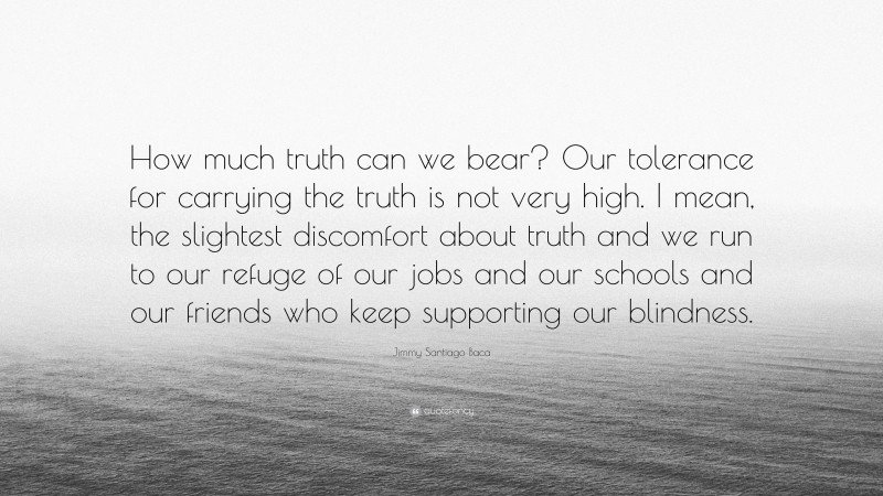 Jimmy Santiago Baca Quote: “How much truth can we bear? Our tolerance for carrying the truth is not very high. I mean, the slightest discomfort about truth and we run to our refuge of our jobs and our schools and our friends who keep supporting our blindness.”