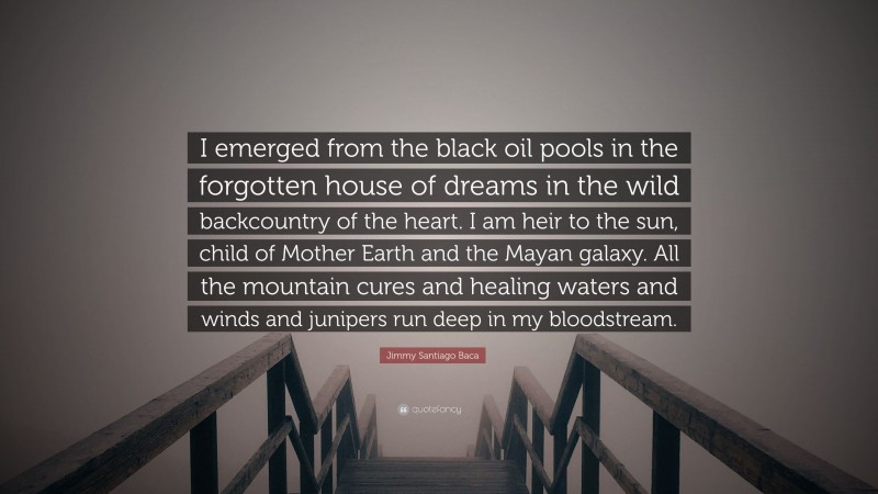 Jimmy Santiago Baca Quote: “I emerged from the black oil pools in the forgotten house of dreams in the wild backcountry of the heart. I am heir to the sun, child of Mother Earth and the Mayan galaxy. All the mountain cures and healing waters and winds and junipers run deep in my bloodstream.”