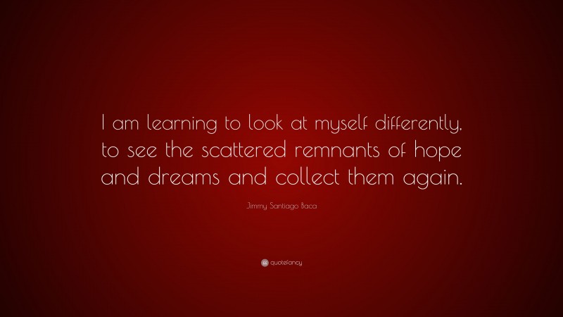 Jimmy Santiago Baca Quote: “I am learning to look at myself differently, to see the scattered remnants of hope and dreams and collect them again.”