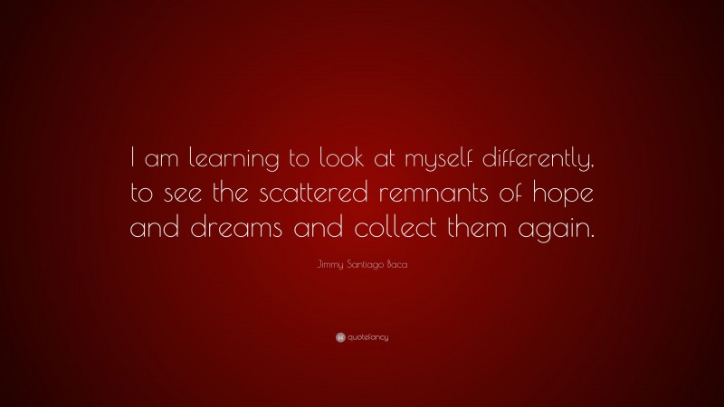 Jimmy Santiago Baca Quote: “I am learning to look at myself differently, to see the scattered remnants of hope and dreams and collect them again.”