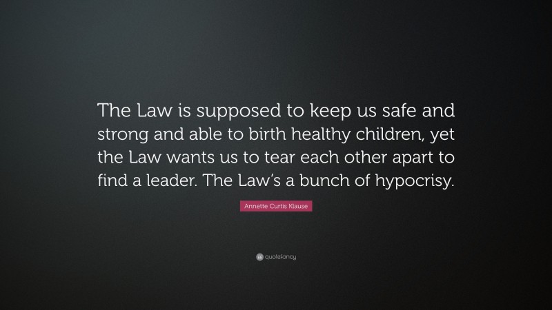 Annette Curtis Klause Quote: “The Law is supposed to keep us safe and strong and able to birth healthy children, yet the Law wants us to tear each other apart to find a leader. The Law’s a bunch of hypocrisy.”
