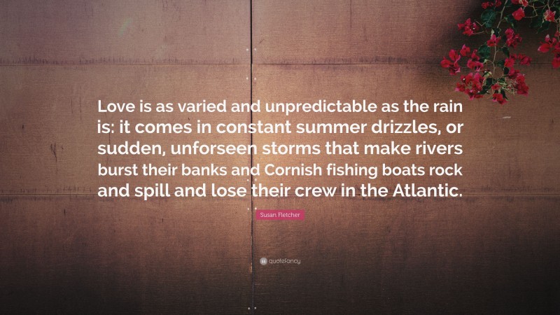 Susan Fletcher Quote: “Love is as varied and unpredictable as the rain is: it comes in constant summer drizzles, or sudden, unforseen storms that make rivers burst their banks and Cornish fishing boats rock and spill and lose their crew in the Atlantic.”