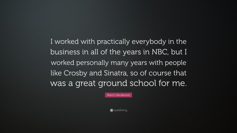 Skitch Henderson Quote: “I worked with practically everybody in the business in all of the years in NBC, but I worked personally many years with people like Crosby and Sinatra, so of course that was a great ground school for me.”