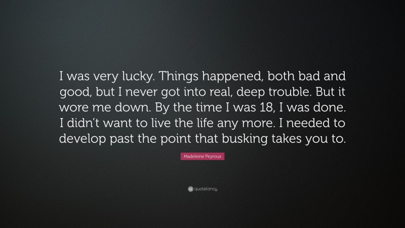 Madeleine Peyroux Quote: “I was very lucky. Things happened, both bad and good, but I never got into real, deep trouble. But it wore me down. By the time I was 18, I was done. I didn’t want to live the life any more. I needed to develop past the point that busking takes you to.”