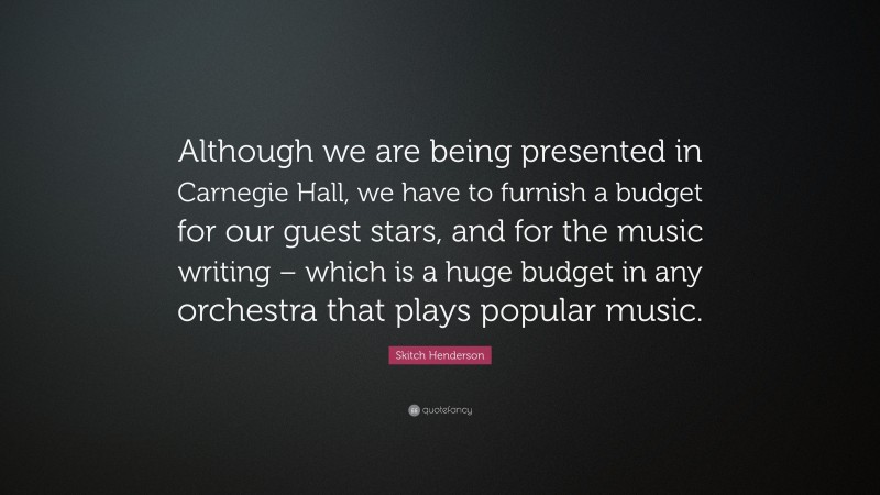 Skitch Henderson Quote: “Although we are being presented in Carnegie Hall, we have to furnish a budget for our guest stars, and for the music writing – which is a huge budget in any orchestra that plays popular music.”