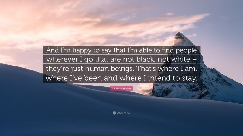 Chico Hamilton Quote: “And I’m happy to say that I’m able to find people wherever I go that are not black, not white – they’re just human beings. That’s where I am, where I’ve been and where I intend to stay.”