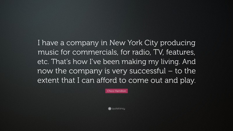 Chico Hamilton Quote: “I have a company in New York City producing music for commercials, for radio, TV, features, etc. That’s how I’ve been making my living. And now the company is very successful – to the extent that I can afford to come out and play.”