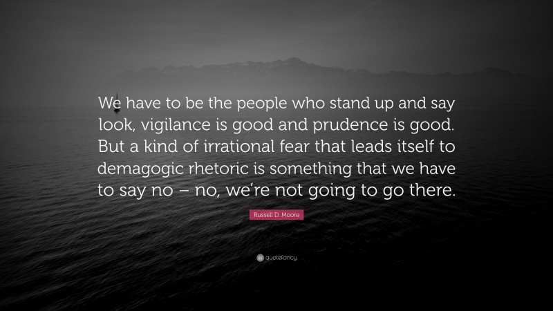 Russell D. Moore Quote: “We have to be the people who stand up and say look, vigilance is good and prudence is good. But a kind of irrational fear that leads itself to demagogic rhetoric is something that we have to say no – no, we’re not going to go there.”