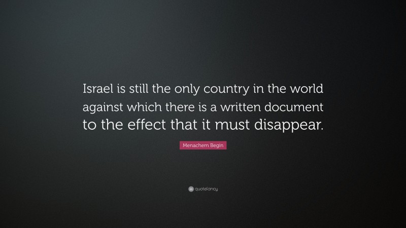 Menachem Begin Quote: “Israel is still the only country in the world against which there is a written document to the effect that it must disappear.”