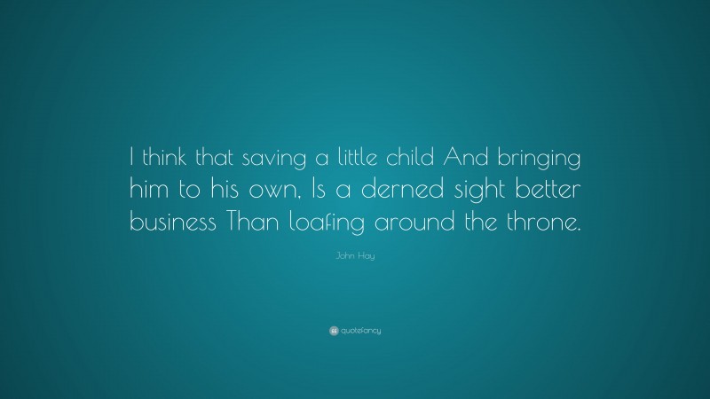 John Hay Quote: “I think that saving a little child And bringing him to his own, Is a derned sight better business Than loafing around the throne.”