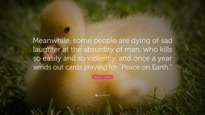 David C. Coates Quote: “Meanwhile, some people are dying of sad laughter at the absurdity of man, who kills so easily and so violently, and once a year sends out cards praying for "Peace on Earth."”