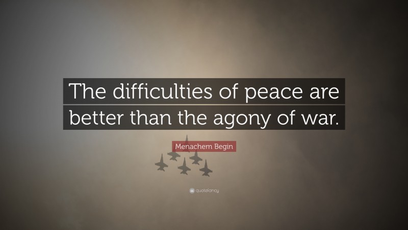 Menachem Begin Quote: “The difficulties of peace are better than the agony of war.”
