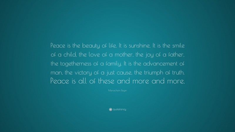 Menachem Begin Quote: “Peace is the beauty of life. It is sunshine. It is the smile of a child, the love of a mother, the joy of a father, the togetherness of a family. It is the advancement of man, the victory of a just cause, the triumph of truth. Peace is all of these and more and more.”