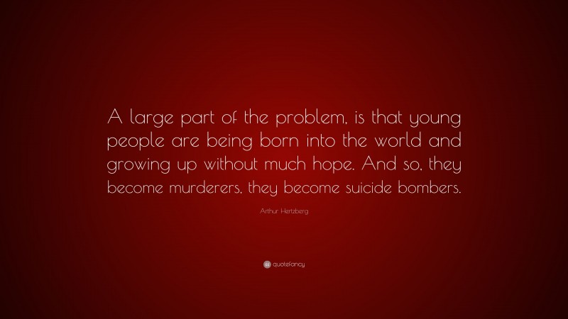 Arthur Hertzberg Quote: “A large part of the problem, is that young people are being born into the world and growing up without much hope. And so, they become murderers, they become suicide bombers.”