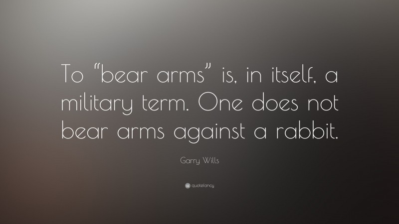 Garry Wills Quote: “To “bear arms” is, in itself, a military term. One does not bear arms against a rabbit.”