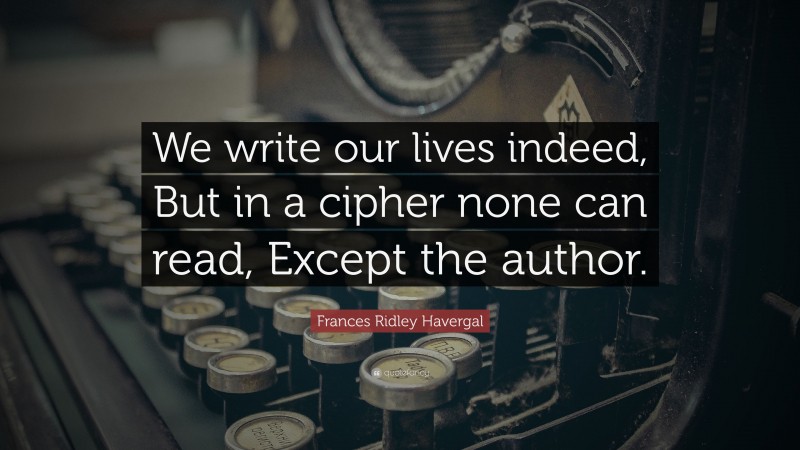 Frances Ridley Havergal Quote: “We write our lives indeed, But in a cipher none can read, Except the author.”