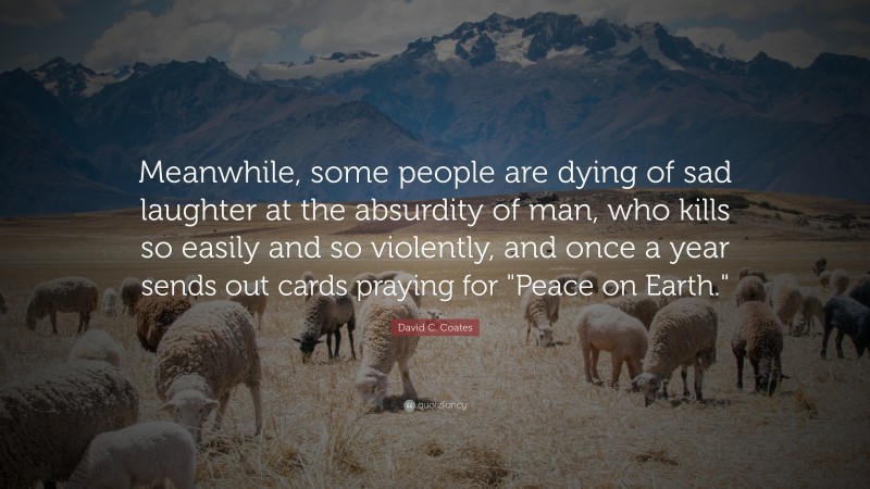 David C. Coates Quote: “Meanwhile, some people are dying of sad laughter at the absurdity of man, who kills so easily and so violently, and once a year sends out cards praying for "Peace on Earth."”