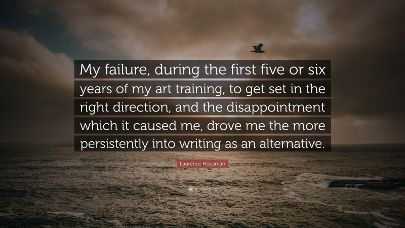 Laurence Housman Quote: “My failure, during the first five or six years of my art training, to get set in the right direction, and the disappointment which it caused me, drove me the more persistently into writing as an alternative.”