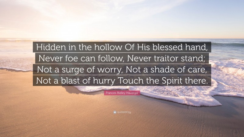 Frances Ridley Havergal Quote: “Hidden in the hollow Of His blessed hand, Never foe can follow, Never traitor stand; Not a surge of worry, Not a shade of care, Not a blast of hurry Touch the Spirit there.”