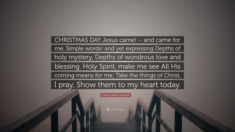 Frances Ridley Havergal Quote: “CHRISTMAS DAY Jesus came! – and came for me. Simple words! and yet expressing Depths of holy mystery, Depths of wondrous love and blessing. Holy Spirit, make me see All His coming means for me; Take the things of Christ, I pray, Show them to my heart today.”