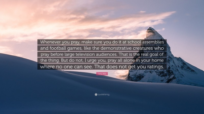 Garry Wills Quote: “Whenever you pray, make sure you do it at school assemblies and football games, like the demonstrative creatures who pray before large television audiences. That is the real goal of the thing. But do not, I urge you, pray all alone in your home where no one can see. That does not get you ratings.”