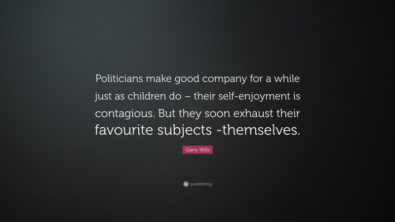 Garry Wills Quote: “Politicians make good company for a while just as children do – their self-enjoyment is contagious. But they soon exhaust their favourite subjects -themselves.”