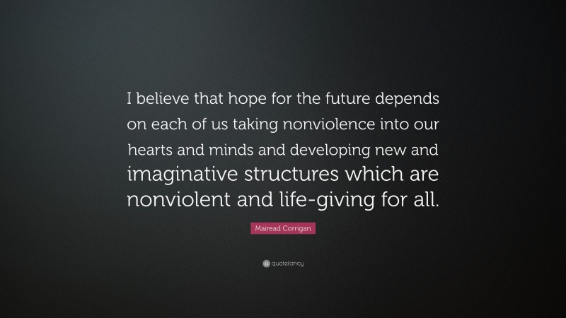 Mairead Corrigan Quote: “I believe that hope for the future depends on each of us taking nonviolence into our hearts and minds and developing new and imaginative structures which are nonviolent and life-giving for all.”