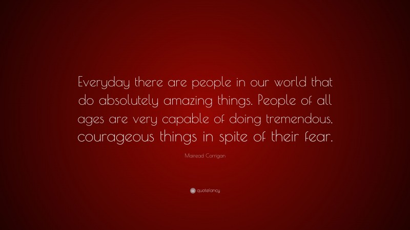 Mairead Corrigan Quote: “Everyday there are people in our world that do absolutely amazing things. People of all ages are very capable of doing tremendous, courageous things in spite of their fear.”