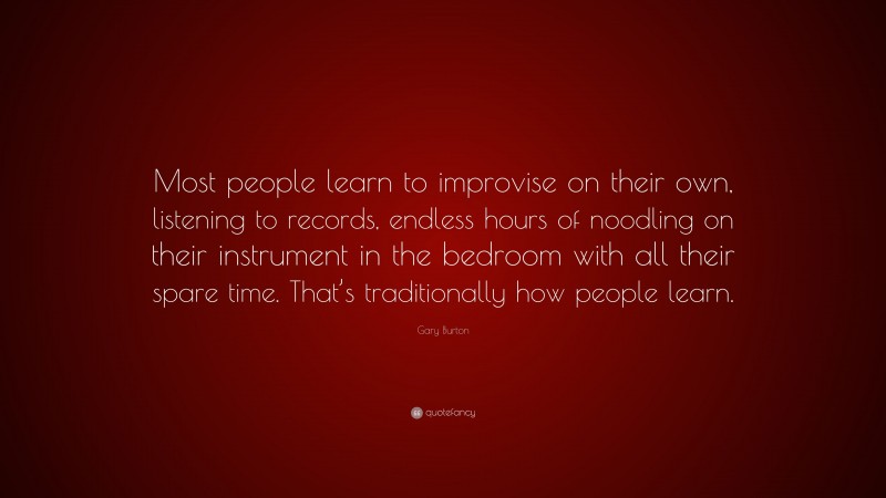 Gary Burton Quote: “Most people learn to improvise on their own, listening to records, endless hours of noodling on their instrument in the bedroom with all their spare time. That’s traditionally how people learn.”