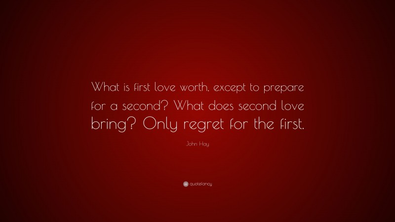 John Hay Quote: “What is first love worth, except to prepare for a second? What does second love bring? Only regret for the first.”