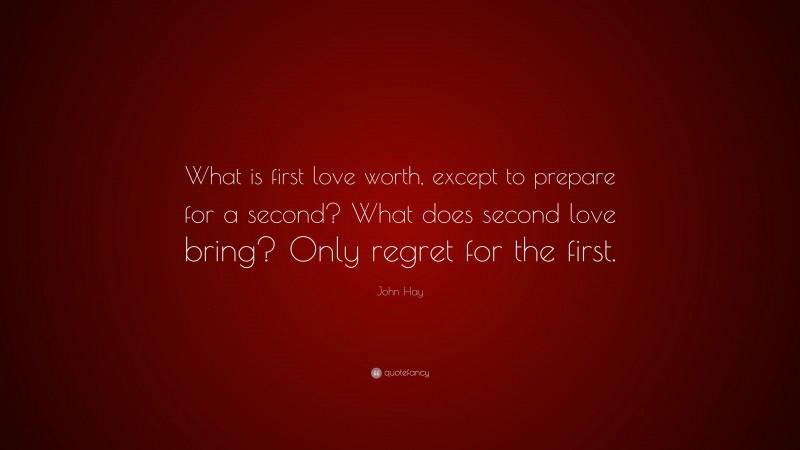 John Hay Quote: “What is first love worth, except to prepare for a second? What does second love bring? Only regret for the first.”