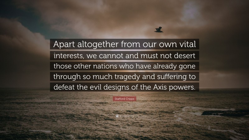 Stafford Cripps Quote: “Apart altogether from our own vital interests, we cannot and must not desert those other nations who have already gone through so much tragedy and suffering to defeat the evil designs of the Axis powers.”