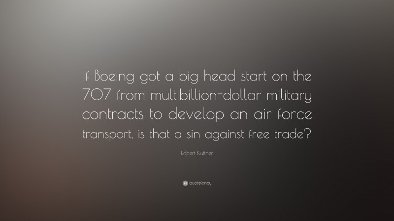 Robert Kuttner Quote: “If Boeing got a big head start on the 707 from multibillion-dollar military contracts to develop an air force transport, is that a sin against free trade?”