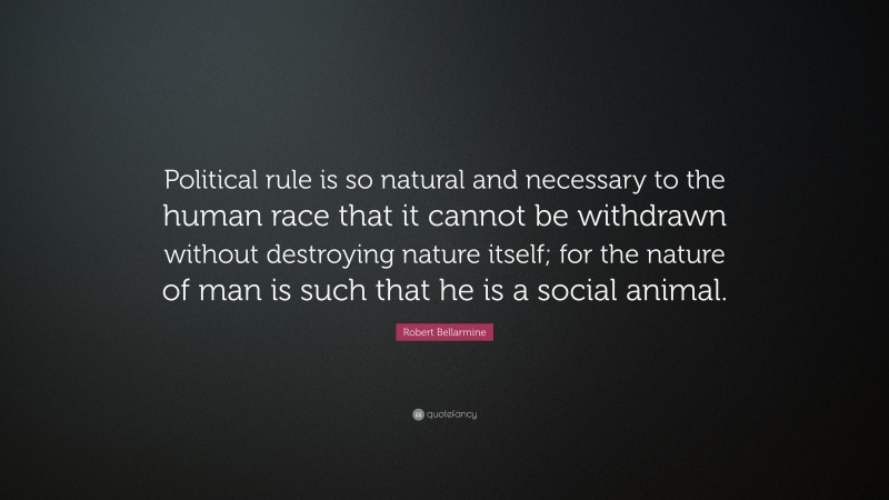 Robert Bellarmine Quote: “Political rule is so natural and necessary to the human race that it cannot be withdrawn without destroying nature itself; for the nature of man is such that he is a social animal.”