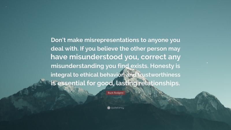 Buck Rodgers Quote: “Don’t make misrepresentations to anyone you deal with. If you believe the other person may have misunderstood you, correct any misunderstanding you find exists. Honesty is integral to ethical behavior, and trustworthiness is essential for good, lasting relationships.”