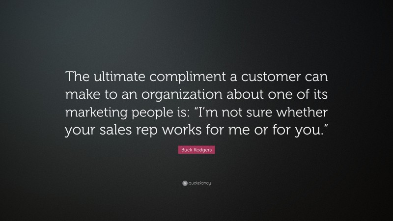 Buck Rodgers Quote: “The ultimate compliment a customer can make to an organization about one of its marketing people is: “I’m not sure whether your sales rep works for me or for you.””