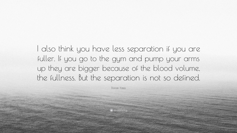 Dorian Yates Quote: “I also think you have less separation if you are fuller. If you go to the gym and pump your arms up they are bigger because of the blood volume, the fullness. But the separation is not so defined.”