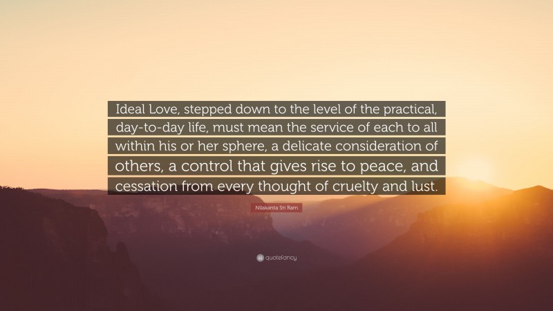 Nilakanta Sri Ram Quote: “Ideal Love, stepped down to the level of the practical, day-to-day life, must mean the service of each to all within his or her sphere, a delicate consideration of others, a control that gives rise to peace, and cessation from every thought of cruelty and lust.”